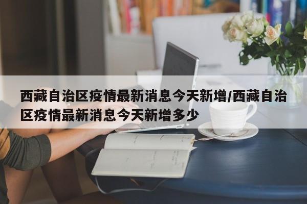 西藏自治区疫情最新消息今天新增/西藏自治区疫情最新消息今天新增多少