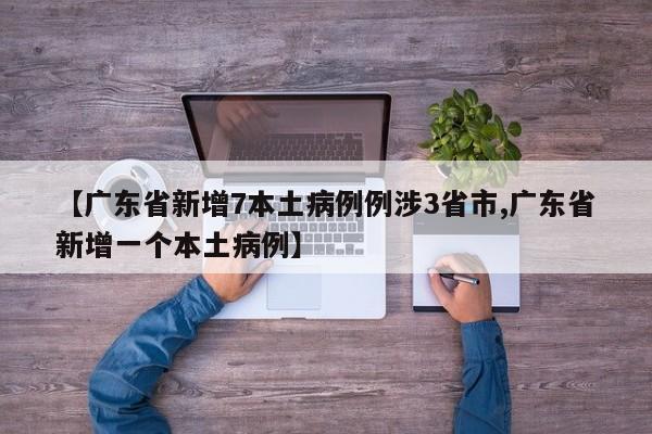【广东省新增7本土病例例涉3省市,广东省新增一个本土病例】