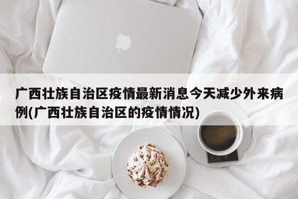 广西壮族自治区疫情最新消息今天减少外来病例(广西壮族自治区的疫情情况)